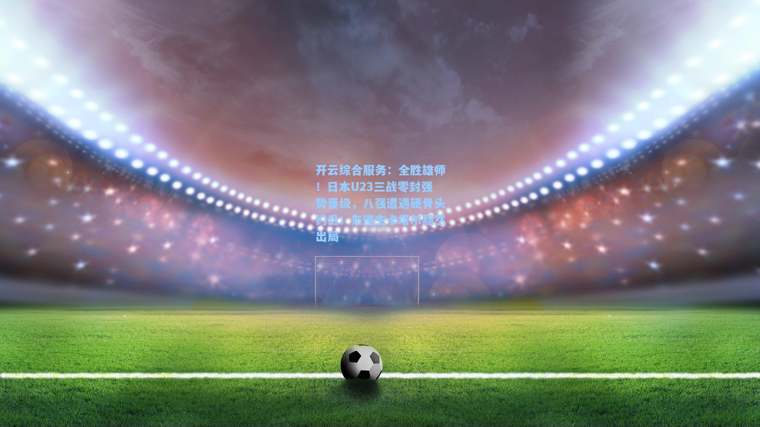 全胜雄师！日本U23三战零封强势晋级，八强遭遇硬骨头约旦；东道主卡塔尔黯然出局