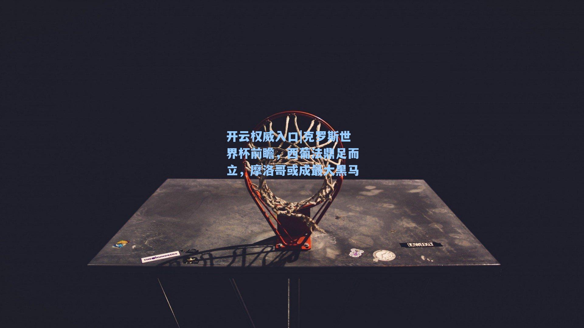 克罗斯世界杯前瞻，西葡法鼎足而立，摩洛哥或成最大黑马